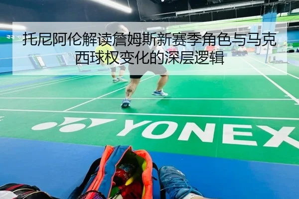 托尼阿伦解读詹姆斯新赛季角色与马克西球权变化的深层逻辑 | Kaiyun