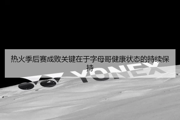 热火季后赛成败关键在于字母哥健康状态的持续保持 | Kaiyun