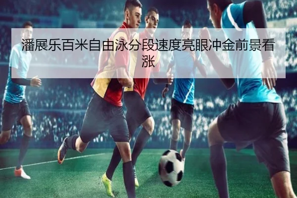 潘展乐百米自由泳分段速度亮眼冲金前景看涨 | Kaiyun
